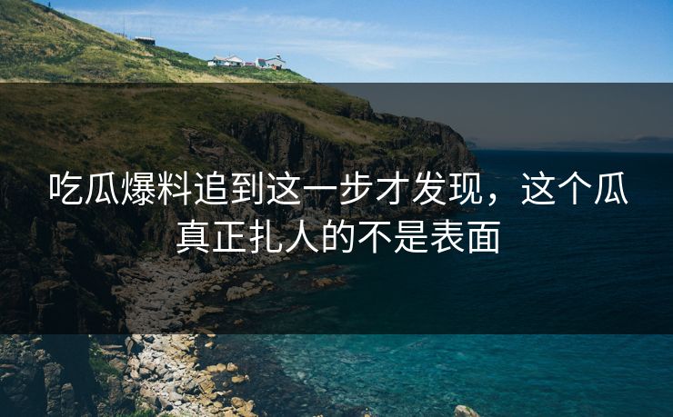 吃瓜爆料追到这一步才发现，这个瓜真正扎人的不是表面