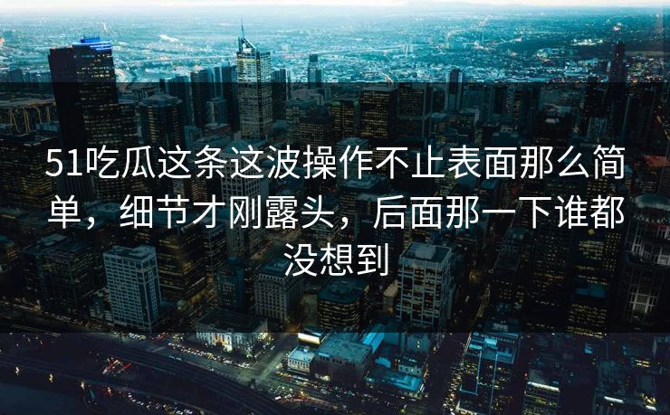 51吃瓜这条这波操作不止表面那么简单，细节才刚露头，后面那一下谁都没想到