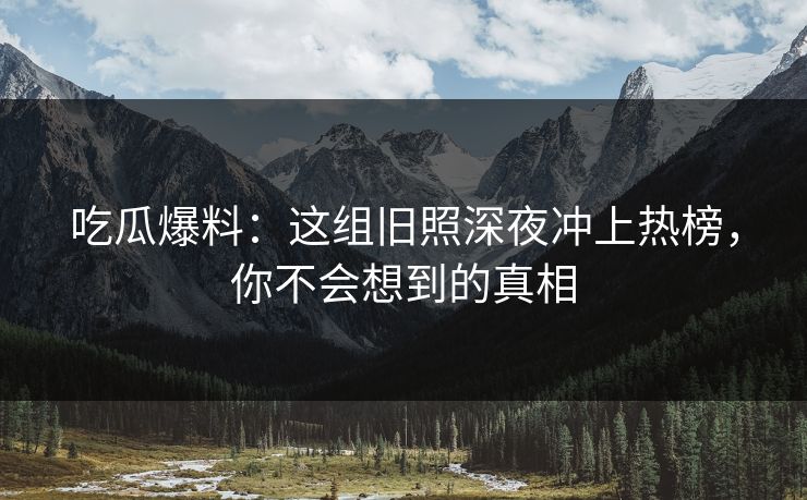 吃瓜爆料：这组旧照深夜冲上热榜，你不会想到的真相