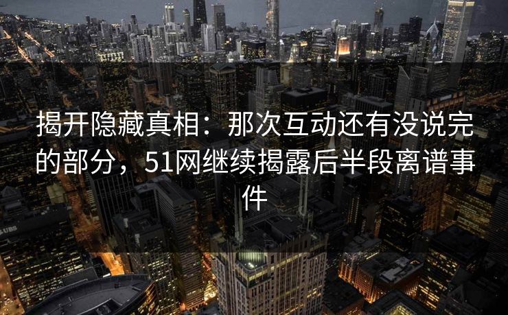 揭开隐藏真相：那次互动还有没说完的部分，51网继续揭露后半段离谱事件