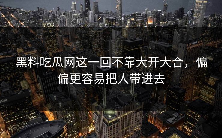 黑料吃瓜网这一回不靠大开大合，偏偏更容易把人带进去