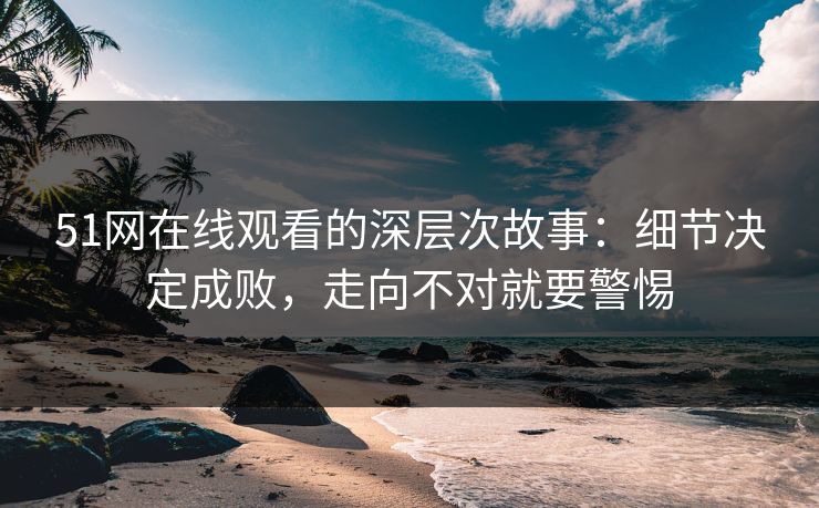 51网在线观看的深层次故事：细节决定成败，走向不对就要警惕