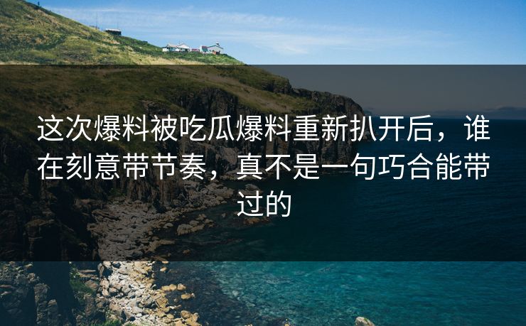 这次爆料被吃瓜爆料重新扒开后，谁在刻意带节奏，真不是一句巧合能带过的