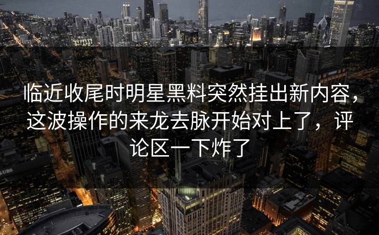 临近收尾时明星黑料突然挂出新内容，这波操作的来龙去脉开始对上了，评论区一下炸了