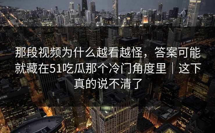 那段视频为什么越看越怪,答案可能就藏在51吃瓜那个冷门角度里|这下真的说不清了 那段视频为什么越看越怪,答案可能就藏在51吃瓜那个冷门角度里|这下真的说不清了