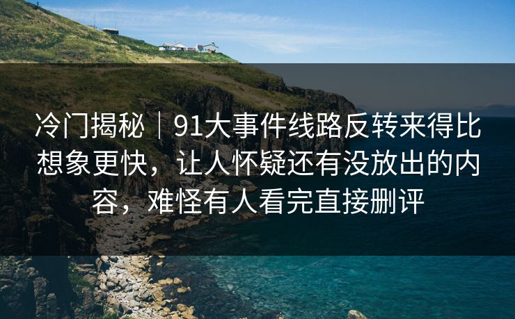 冷门揭秘｜91大事件线路反转来得比想象更快，让人怀疑还有没放出的内容，难怪有人看完直接删评