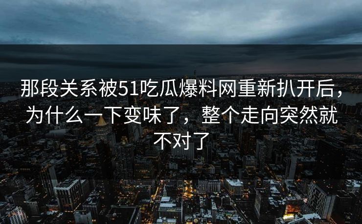 那段关系被51吃瓜爆料网重新扒开后，为什么一下变味了，整个走向突然就不对了