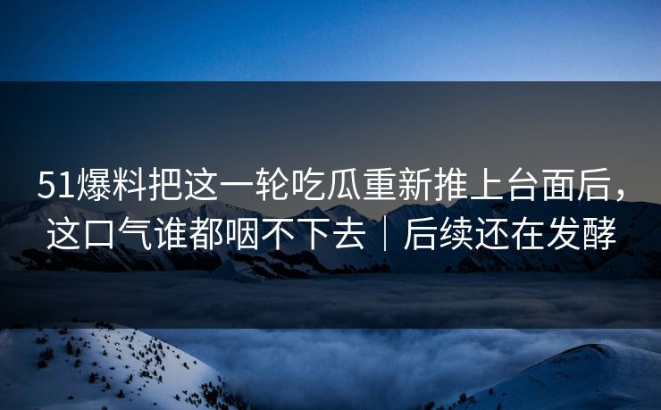 51爆料把这一轮吃瓜重新推上台面后，这口气谁都咽不下去｜后续还在发酵