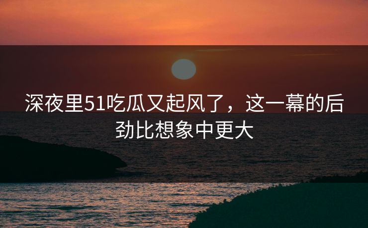 深夜里51吃瓜又起风了，这一幕的后劲比想象中更大