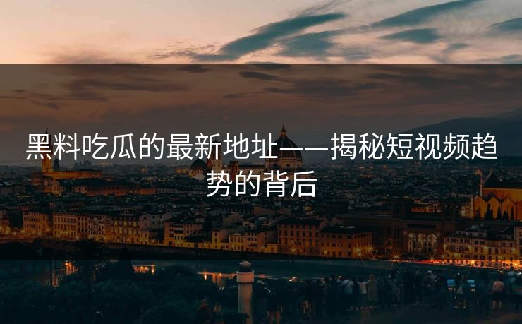 黑料吃瓜的最新地址——揭秘短视频趋势的背后