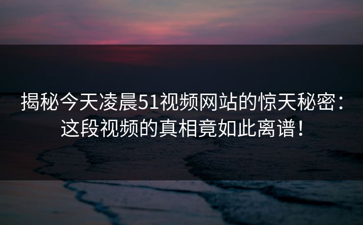 揭秘今天凌晨51视频网站的惊天秘密：这段视频的真相竟如此离谱！