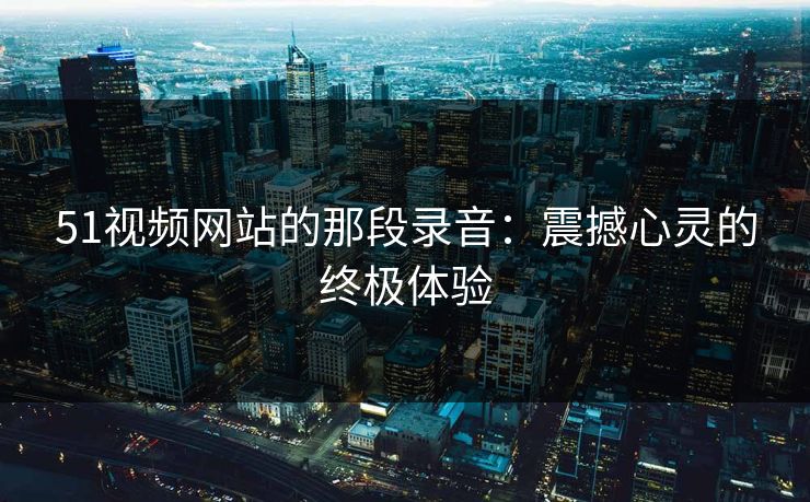 51视频网站的那段录音:震撼心灵的终极体验 51视频网站的那段录音:震撼心灵的终极体验