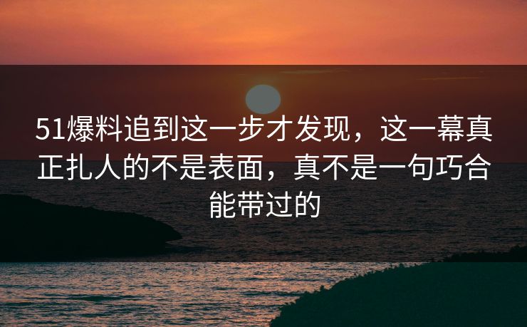 51爆料追到这一步才发现,这一幕真正扎人的不是表面,真不是一句巧合能带过的 51爆料追到这一步才发现,这一幕真正扎人的不是表面,真不是一句巧合能带过的