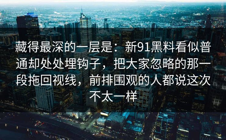藏得最深的一层是:新91黑料看似普通却处处埋钩子,把大家忽略的那一段拖回视线,前排围观的人都说这次不太一样 藏得最深的一层是:新91黑料看似普通却处处埋钩子,把大家忽略的那一段拖回视线,前排围观的人都说这次不太一样