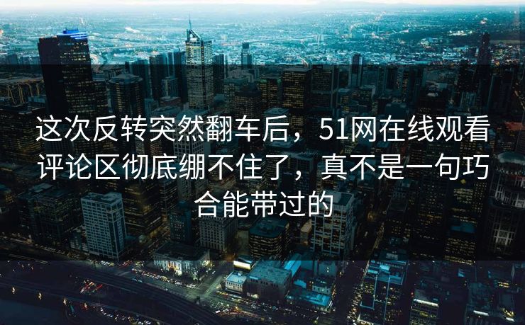 这次反转突然翻车后，51网在线观看评论区彻底绷不住了，真不是一句巧合能带过的
