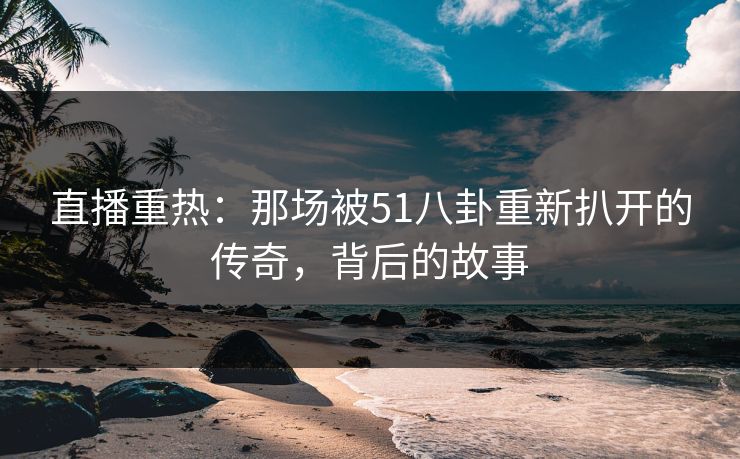 直播重热：那场被51八卦重新扒开的传奇，背后的故事