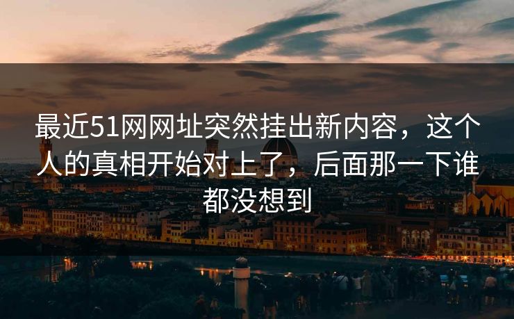 最近51网网址突然挂出新内容,这个人的真相开始对上了,后面那一下谁都没想到 最近51网网址突然挂出新内容,这个人的真相开始对上了,后面那一下谁都没想到