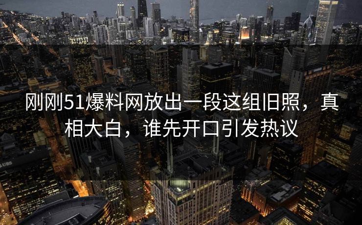 刚刚51爆料网放出一段这组旧照，真相大白，谁先开口引发热议