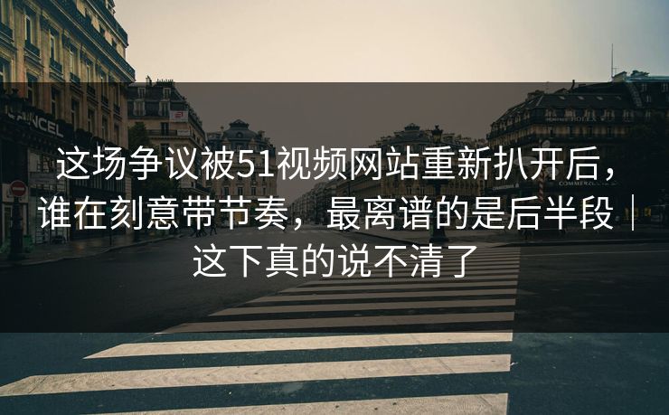 这场争议被51视频网站重新扒开后，谁在刻意带节奏，最离谱的是后半段｜这下真的说不清了