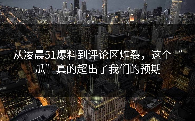 从凌晨51爆料到评论区炸裂,这个“瓜”真的超出了我们的预期 从凌晨51爆料到评论区炸裂,这个“瓜”真的超出了我们的预期