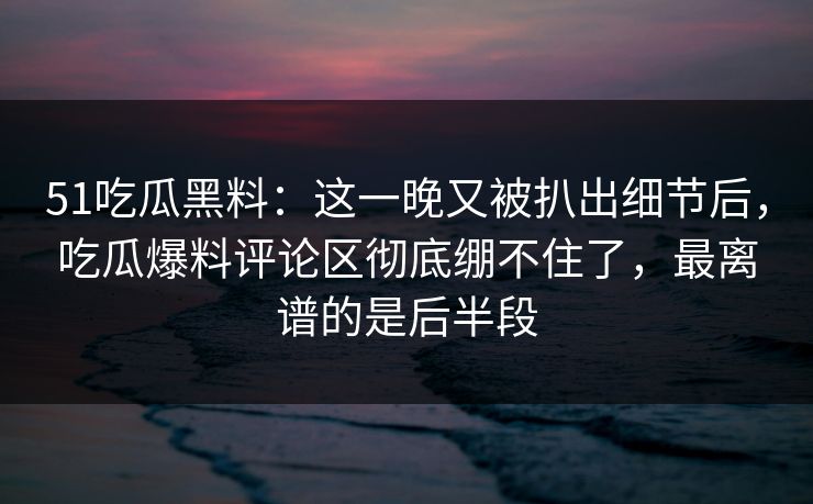 51吃瓜黑料：这一晚又被扒出细节后，吃瓜爆料评论区彻底绷不住了，最离谱的是后半段