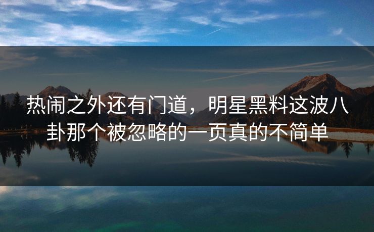 热闹之外还有门道，明星黑料这波八卦那个被忽略的一页真的不简单