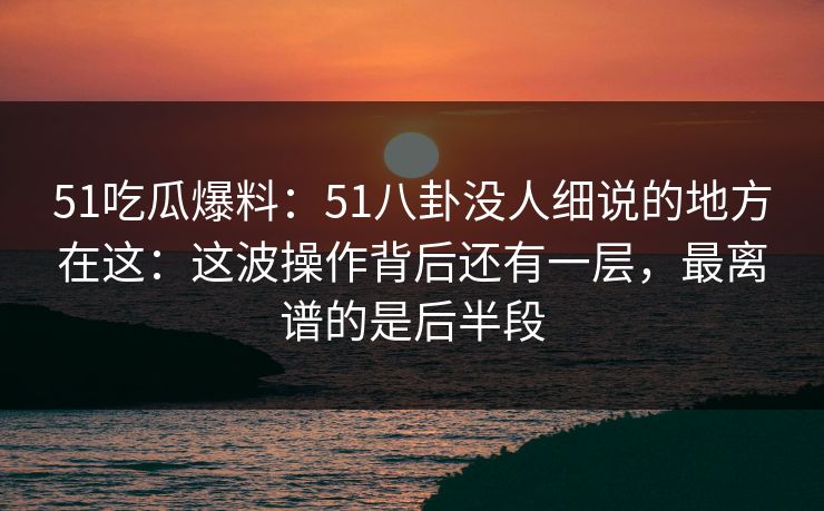 51吃瓜爆料：51八卦没人细说的地方在这：这波操作背后还有一层，最离谱的是后半段