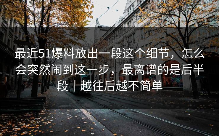 最近51爆料放出一段这个细节，怎么会突然闹到这一步，最离谱的是后半段｜越往后越不简单