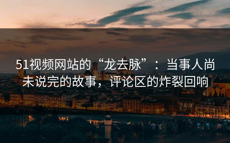 51视频网站的“龙去脉”:当事人尚未说完的故事,评论区的炸裂回响 51视频网站的“龙去脉”:当事人尚未说完的故事,评论区的炸裂回响