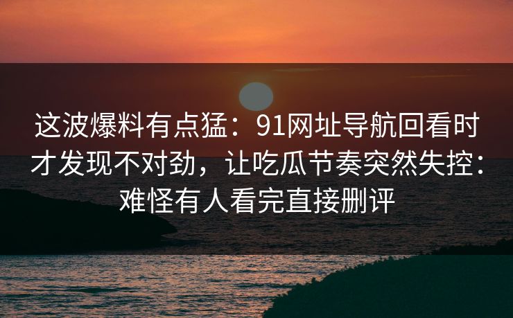 这波爆料有点猛：91网址导航回看时才发现不对劲，让吃瓜节奏突然失控：难怪有人看完直接删评