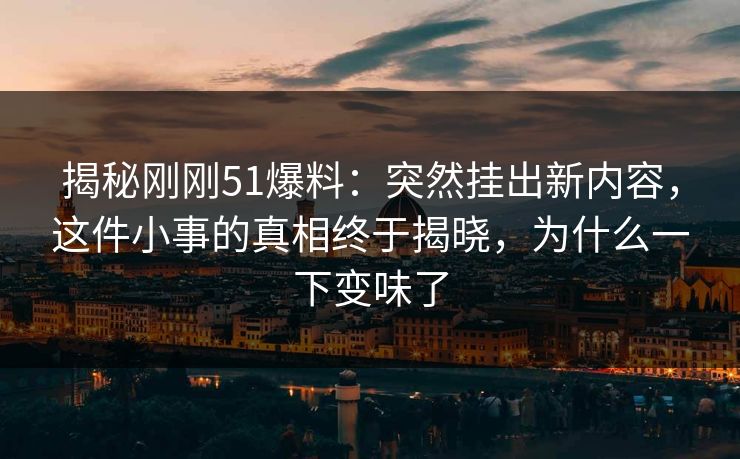 揭秘刚刚51爆料：突然挂出新内容，这件小事的真相终于揭晓，为什么一下变味了