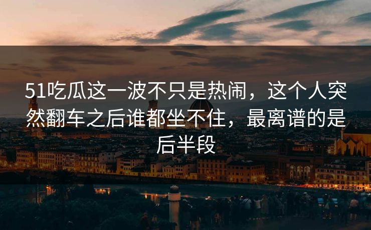 51吃瓜这一波不只是热闹，这个人突然翻车之后谁都坐不住，最离谱的是后半段