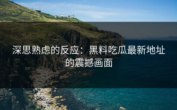 深思熟虑的反应:黑料吃瓜最新地址的震撼画面 深思熟虑的反应:黑料吃瓜最新地址的震撼画面