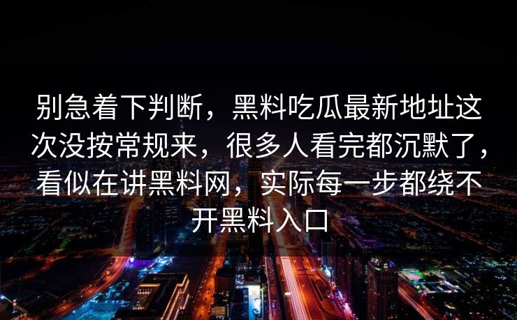 别急着下判断,黑料吃瓜最新地址这次没按常规来,很多人看完都沉默了,看似在讲黑料网,实际每一步都绕不开黑料入口 别急着下判断,黑料吃瓜最新地址这次没按常规来,很多人看完都沉默了,看似在讲黑料网,实际每一步都绕不开黑料入口