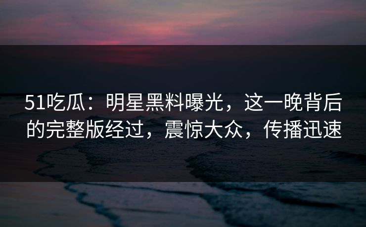 51吃瓜：明星黑料曝光，这一晚背后的完整版经过，震惊大众，传播迅速