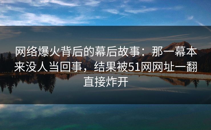 网络爆火背后的幕后故事：那一幕本来没人当回事，结果被51网网址一翻直接炸开